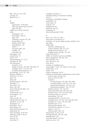 256  ●  Index
RPE 120-121, 121t, 186
running 25
RUSA R-12 11
S
saddles
	 adjustments 79-80, 80f
	 injury prevention and 226-227
	 types 84, 84f
saddle sores 84, 88, 226-227
safety
	 anticipation 114
	 descending 190-191
	 dogs 238
	 emergency contacts 90, 130
	 group riding 24
	 helmets 86-87, 86f
	 road obstacles 141
	 traffic 6
	 two-lane roads 169
	 visibility 18
	 wet roads 216
sag support 130
saturated fat 63
saunas 127
season planning 11, 12-13
seat bags 92, 182
self-assessment
	 centuries 9-10
	 double centuries 147-149, 148-149f, 171
	 multiday events 173-174, 197
	 strengths and weaknesses 13
self-massage 52-55, 127, 189
Shermer, Michael 3
shift levers 76, 213
shoes 85
shorts 88
shoulder injuries 229-230
sidewalks 6
skin cancer 233
sleep 126, 224
slow-twitch muscle fibers 20
snacks 67-68
snowshoeing 25-27
social aspects 2-3
socks 89
soleus stretch 48
special-interest events 10
specificity 21-22, 128
spontaneity 11
sport bikes 74f, 75
sports drinks 68
sport-themed workouts 29
squat jump 42
static stretching 43-49, 43t
stationary trainers 29-30
stem 81-  82
step-ups 36
store food 71
strengths, assessing 13
strength training. See resistance training
stress 2
stretching. See flexibility training
studio bikes 29
sumo squat 52
sunburn 233
supplements 66
Swenson, Carl 26
swimming 27
Swiss food pyramid 59-60
T
taper 101, 134-135, 150f
team sports, recreational 27
technique. See group riding; pacing; problem solv-
ing; safety
tempo rides
	 baseline conditioning 28
	 century training 100, 117, 152
	 double century training 152
	 multiday event training 176, 203
Texas Time Trials 8
300Ks. See double centuries and 300Ks
time management 186, 201, 224
time trial (TT) 119
tires 84, 94-95, 214
tools 90-91
touring. See multiday tours
touring bikes 74-76, 75f, 184f, 213-214, 214f
traffic safety 6, 18
trailers 215
trainers, stationary 29-30
training. See also baseline conditioning; recovery rides;
	 recovery time; specific events
	 brevets 207-212, 207t
	 centuries
		 8-week program 101-106, 105f, 106f
		 15-week program 107-115, 113f, 115f
		 improvement program 152-156, 153t
		 maintenance program 152, 157-159
	 double centuries 152, 162-167
	 injury prevention and 228, 229, 230
	 intensity levels 152, 153t, 176t, 203t
	 intensity workouts 122-125
	 maximizing 116-118
	 monitoring effort 118-122, 121t
	 multiday tours 175-181, 176t, 202-206, 203t
	 principles of 21-22, 149-152, 150f
	 priorities and 12-13
	 staying with program 107
	 structured vs. relaxed 11, 14, 15
	 taper in 134-135
	 workout types 100, 152
training logs 16-17f, 16-18
training pyramid 150-152, 150f
training zones 118
traumatic injuries 239-241
travel, to event 132
 