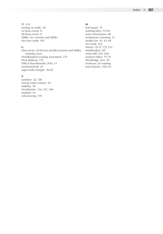Index  ●  257
TT 119
turning, in traffic 18
12-hour events 8
24-hour events 8
200Ks. See centuries and 200Ks
two-lane roads 169
U
ultra events. See brevets; double centuries and 300Ks;
	 multiday tours
UltraMarathon Cycling Association 157
Ultra Midwest 157
UMCA Year-Rounder (Y-R) 11
unsaturated fat 63
upper body strength 38-42
V
variation 22, 128
virtual reality trainers 29
visibility 18
visualization 136, 167, 184
vitamins 65
volunteering 159
W
wall squats 37
washing bikes 93-94
water intoxication 68
weaknesses, assessing 13
weight loss 61, 63, 68
wet roads 216
wheels 76-77, 77f, 213
windbreakers 89
wind chill 235, 236t
women’s bikes 73-74
Wooldridge, Ann 85
workouts. See training
wrist injuries 230-231
 