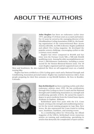   ◾  259
About the Authors
John Hughes has been an endurance cyclist since
1975, spending 15 of those years as a coach and trainer.
For 12 years he served as the managing director of the
UltraMarathon Cycling Association (UMCA), the found-
ing organization of the transcontinental Race Across
America (RAAM). As UMCA director, Hughes published
and edited Ultra Cycling magazine. He developed the
popular century challenge, encouraging cyclists to ride
a century every month.
Hughes has twice competed in RAAM and has
twice won the Furnace Creek 508, a 508-mile RAAM
qualifying event. Among his other accomplishments are
seven 1,200-kilometer randonnées, including a course
record for the Boston-Montreal-Boston route. For 10
years Hughes organized and led supported tours of the
West and Southwest. He also explored the West on self-supported tours on a loaded
touring bike.
Hughes has been certified as a USA Cycling sport coach and a National Strength and
Conditioning Association personal trainer. Hughes has coached numerous riders, from
people preparing for their first centuries to top RAAM finishers. He lives in Boulder,
Colorado.
Dan Kehlenbach has been coaching cyclists and other
endurance athletes since 1995. He has certifications
through USA Cycling as a level 2 coach and the National
Strength and Conditioning Association as a strength and
conditioning specialist (CSCS). He earned his master’s
degree in sports medicine from the United States Sports
Academy in Daphne, Alabama.
Kehlenbach spent four years with the U.S. Coast
Guard, serving as the strength and conditioning instruc-
tor for the recruit training program in Cape May, New
Jersey. He also represented the Coast Guard in cycling
races, duathlons, triathlons, and running events.
As a contributing editor for UltraCycling, the official
magazine of the UMCA, Kehlenbach wrote numerous
articles on training and conditioning, specializing in
articles that demystify the complexities of sport science.
 