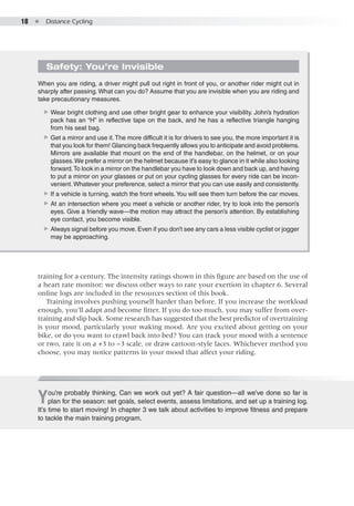18  ●  Distance Cycling
You’re probably thinking, Can we work out yet? A fair question—all we’ve done so far is
plan for the season: set goals, select events, assess limitations, and set up a training log.
It’s time to start moving! In chapter 3 we talk about activities to improve fitness and prepare
to tackle the main training program.
training for a century. The intensity ratings shown in this figure are based on the use of
a heart rate monitor; we discuss other ways to rate your exertion in chapter 6. Several
online logs are included in the resources section of this book.
Training involves pushing yourself harder than before. If you increase the workload
enough, you’ll adapt and become fitter. If you do too much, you may suffer from over-
training and slip back. Some research has suggested that the best predictor of overtraining
is your mood, particularly your waking mood. Are you excited about getting on your
bike, or do you want to crawl back into bed? You can track your mood with a sentence
or two, rate it on a +3 to −3 scale, or draw cartoon-style faces. Whichever method you
choose, you may notice patterns in your mood that affect your riding.
Safety: You’re Invisible
When you are riding, a driver might pull out right in front of you, or another rider might cut in
sharply after passing. What can you do? Assume that you are invisible when you are riding and
take precautionary measures.
▶▶ Wear bright clothing and use other bright gear to enhance your visibility. John’s hydration
pack has an “H” in reflective tape on the back, and he has a reflective triangle hanging
from his seat bag.
▶▶ Get a mirror and use it.The more difficult it is for drivers to see you, the more important it is
that you look for them! Glancing back frequently allows you to anticipate and avoid problems.
Mirrors are available that mount on the end of the handlebar, on the helmet, or on your
glasses.We prefer a mirror on the helmet because it’s easy to glance in it while also looking
forward.To look in a mirror on the handlebar you have to look down and back up, and having
to put a mirror on your glasses or put on your cycling glasses for every ride can be incon-
venient.Whatever your preference, select a mirror that you can use easily and consistently.
▶▶ If a vehicle is turning, watch the front wheels.You will see them turn before the car moves.
▶▶ At an intersection where you meet a vehicle or another rider, try to look into the person’s
eyes. Give a friendly wave—the motion may attract the person’s attention. By establishing
eye contact, you become visible.
▶▶ Always signal before you move. Even if you don’t see any cars a less visible cyclist or jogger
may be approaching.
 