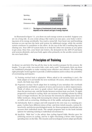 Baseline Conditioning  ●  21
ATP-CP
LACTIC ACID
using carbohydrate
AEROBIC using fat and carbohydrate
Sprinting
Brisk riding
Endurance riding
E5013/Hughes/405108/fig 3.01/KH/R5-alw
P
o
w
e
r
Figure 3.1 	 The degree of involvement of each energy system
depends on the amount and type of energy required.
As illustrated in figure 3.1, you draw on each energy system as needed. Suppose you
are on a long ride. As you cruise along a flat road at an easy pace, your body is deriv-
ing most of its energy aerobically. You reach a steep hill. Your heart rate and breathing
increase as you tap into the lactic acid system for additional energy, while the aerobic
system continues to contribute to the effort. At the top of the hill a snarling dog starts
chasing you. Your ATP-CP system kicks in to help the other two systems as you sprint
to get away. Once free, your heart rate lowers, the demands for the ATP-CP and lactic
acid systems diminish, and your body again relies primarily on the aerobic system until
the next hard effort.
Principles of Training
At dinner we ask Kyle if he has all the time in the world to prepare for his century. He
laughs, “I’ve got a wife, two active kids, a job, and a yard.” Fortunately, Kyle can draw
on established principles to make training more effective and efficient. The following
eight principles work together to provide a solid foundation and to reduce the possibility
of overtraining and injuries:
	 1. 	Training overload leads to adaptation. When asked to do something it can’t, the
body adapts so it can handle the new workload. Of course, when asked to do too
much, the body may rebel.
	 2. 	Progressive overload. You’ll adapt best in training if you introduce the overloads
progressively and follow a pattern of stress and recovery to allow improvement.
Think of when you were in grade school. Each grade was more challenging
than the previous one, and the breaks between sessions kept you fresh. To apply
progressive overload to cycling, Kyle can increase his training volume by riding
more or longer workouts. He can increase the intensity by adding some faster or
hillier workouts. Along with increasing his volume and intensity, Kyle can work
on skills such as cornering, climbing out of the saddle, and group riding.
	 3. 	Individuality. Kyle is unique and will respond in his own way to a training pro-
gram. Cyclists have different mixes of fast- and slow-twitch muscles, various fit-
ness levels, and diverse psychological needs. So, fitness programs should take into
account their individual needs. The sample programs later in the book include
options for tailoring training to individual circumstances.
	 4. 	Specificity. “Ride lots” is the advice that cycling legend Eddy Merckx gave for
achieving success in cycling, and he is right—becoming a better rider requires
spending time on the bike. The muscles and neurological system adapt specifically
 