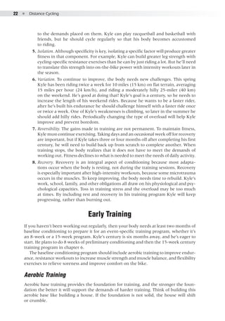 22  ●  Distance Cycling
to the demands placed on them. Kyle can play racquetball and basketball with
friends, but he should cycle regularly so that his body becomes accustomed
to riding.
	 5. 	Isolation. Although specificity is key, isolating a specific factor will produce greater
fitness in that component. For example, Kyle can build greater leg strength with
cycling-specific resistance exercises than he can by just riding a lot. But he’ll need
to translate this strength into on-the-bike power with intensity workouts later in
the season.
	 6. 	Variation. To continue to improve, the body needs new challenges. This spring
Kyle has been riding twice a week for 10 miles (15 km) on flat terrain, averaging
15 miles per hour (24 km/h), and riding a moderately hilly 25-miler (40 km)
on the weekend. He’s good at doing that! Kyle’s goal is a century, so he needs to
increase the length of his weekend rides. Because he wants to be a faster rider,
after he’s built his endurance he should challenge himself with a faster ride once
or twice a week. One of Kyle’s weaknesses is climbing, so later in the summer he
should add hilly rides. Periodically changing the type of overload will help Kyle
improve and prevent boredom.
	 7. 	Reversibility. The gains made in training are not permanent. To maintain fitness,
Kyle must continue exercising. Taking days and an occasional week off for recovery
are important, but if Kyle takes three or four months off after completing his first
century, he will need to build back up from scratch to complete another. When
training stops, the body realizes that it does not have to meet the demands of
working out. Fitness declines to what is needed to meet the needs of daily activity.
	 8. 	Recovery. Recovery is an integral aspect of conditioning because most adapta-
tions occur when the body is resting, not during the training sessions. Recovery
is especially important after high-intensity workouts, because some microtrauma
occurs in the muscles. To keep improving, the body needs time to rebuild. Kyle’s
work, school, family, and other obligations all draw on his physiological and psy-
chological capacities. Toss in training stress and the overload may be too much
at times. By including rest and recovery in his training program Kyle will keep
progressing, rather than burning out.
Early Training
If you haven’t been working out regularly, then your body needs at least two months of
baseline conditioning to prepare it for an event-specific training program, whether it’s
an 8-week or a 15-week program. Kyle’s century is six months away, and he’s eager to
start. He plans to do 8 weeks of preliminary conditioning and then the 15-week century
training program in chapter 6.
The baseline conditioning program should include aerobic training to improve endur-
ance, resistance workouts to increase muscle strength and muscle balance, and flexibility
exercises to relieve soreness and improve comfort on the bike.
Aerobic Training
Aerobic base training provides the foundation for training, and the stronger the foun-
dation the better it will support the demands of harder training. Think of building this
aerobic base like building a house. If the foundation is not solid, the house will shift
or crumble.
 