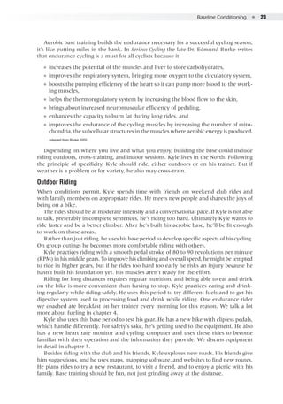 Baseline Conditioning  ●  23
Aerobic base training builds the endurance necessary for a successful cycling season;
it’s like putting miles in the bank. In Serious Cycling the late Dr. Edmund Burke writes
that endurance cycling is a must for all cyclists because it
●● increases the potential of the muscles and liver to store carbohydrates,
●● improves the respiratory system, bringing more oxygen to the circulatory system,
●● boosts the pumping efficiency of the heart so it can pump more blood to the work-
ing muscles,
●● helps the thermoregulatory system by increasing the blood flow to the skin,
●● brings about increased neuromuscular efficiency of pedaling,
●● enhances the capacity to burn fat during long rides, and
●● improves the endurance of the cycling muscles by increasing the number of mito-
chondria, the subcellular structures in the muscles where aerobic energy is produced.
Adapted from Burke 2002.
Depending on where you live and what you enjoy, building the base could include
riding outdoors, cross-training, and indoor sessions. Kyle lives in the North. Following
the principle of specificity, Kyle should ride, either outdoors or on his trainer. But if
weather is a problem or for variety, he also may cross-train.
Outdoor Riding
When conditions permit, Kyle spends time with friends on weekend club rides and
with family members on appropriate rides. He meets new people and shares the joys of
being on a bike.
The rides should be at moderate intensity and a conversational pace. If Kyle is not able
to talk, preferably in complete sentences, he’s riding too hard. Ultimately Kyle wants to
ride faster and be a better climber. After he’s built his aerobic base, he’ll be fit enough
to work on those areas.
Rather than just riding, he uses his base period to develop specific aspects of his cycling.
On group outings he becomes more comfortable riding with others.
Kyle practices riding with a smooth pedal stroke of 80 to 90 revolutions per minute
(RPM) in his middle gears. To improve his climbing and overall speed, he might be tempted
to ride in higher gears, but if he rides too hard too early he risks an injury because he
hasn’t built his foundation yet. His muscles aren’t ready for the effort.
Riding for long distances requires regular nutrition, and being able to eat and drink
on the bike is more convenient than having to stop. Kyle practices eating and drink-
ing regularly while riding safely. He uses this period to try different fuels and to get his
digestive system used to processing food and drink while riding. One endurance rider
we coached ate breakfast on her trainer every morning for this reason. We talk a lot
more about fueling in chapter 4.
Kyle also uses this base period to test his gear. He has a new bike with clipless pedals,
which handle differently. For safety’s sake, he’s getting used to the equipment. He also
has a new heart rate monitor and cycling computer and uses these rides to become
familiar with their operation and the information they provide. We discuss equipment
in detail in chapter 5.
Besides riding with the club and his friends, Kyle explores new roads. His friends give
him suggestions, and he uses maps, mapping software, and websites to find new routes.
He plans rides to try a new restaurant, to visit a friend, and to enjoy a picnic with his
family. Base training should be fun, not just grinding away at the distance.
 