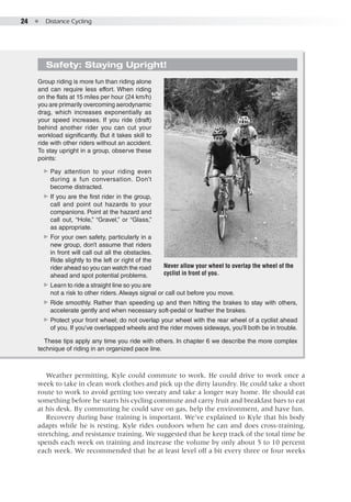 24  ●  Distance Cycling
Safety: Staying Upright!
Group riding is more fun than riding alone
and can require less effort. When riding
on the flats at 15 miles per hour (24 km/h)
you are primarily overcoming aerodynamic
drag, which increases exponentially as
your speed increases. If you ride (draft)
behind another rider you can cut your
workload significantly. But it takes skill to
ride with other riders without an accident.
To stay upright in a group, observe these
points:
▶▶ Pay attention to your riding even
during a fun conversation. Don’t
become distracted.
▶▶ If you are the first rider in the group,
call and point out hazards to your
companions. Point at the hazard and
call out, “Hole,” “Gravel,” or “Glass,”
as appropriate.
▶▶ For your own safety, particularly in a
new group, don’t assume that riders
in front will call out all the obstacles.
Ride slightly to the left or right of the
rider ahead so you can watch the road
ahead and spot potential problems.
▶▶ Learn to ride a straight line so you are
not a risk to other riders. Always signal or call out before you move.
▶▶ Ride smoothly. Rather than speeding up and then hitting the brakes to stay with others,
accelerate gently and when necessary soft-pedal or feather the brakes.
▶▶ Protect your front wheel; do not overlap your wheel with the rear wheel of a cyclist ahead
of you. If you’ve overlapped wheels and the rider moves sideways, you’ll both be in trouble.
These tips apply any time you ride with others. In chapter 6 we describe the more complex
technique of riding in an organized pace line.
Weather permitting, Kyle could commute to work. He could drive to work once a
week to take in clean work clothes and pick up the dirty laundry. He could take a short
route to work to avoid getting too sweaty and take a longer way home. He should eat
something before he starts his cycling commute and carry fruit and breakfast bars to eat
at his desk. By commuting he could save on gas, help the environment, and have fun.
Recovery during base training is important. We’ve explained to Kyle that his body
adapts while he is resting. Kyle rides outdoors when he can and does cross-training,
stretching, and resistance training. We suggested that he keep track of the total time he
spends each week on training and increase the volume by only about 5 to 10 percent
each week. We recommended that he at least level off a bit every three or four weeks
Never allow your wheel to overlap the wheel of the
cyclist in front of you.
 