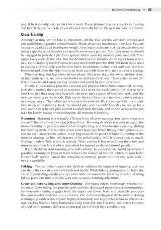 Baseline Conditioning  ●  25
and, if he feels fatigued, cut back for a week. These planned recovery weeks in training
will help Kyle recover both physically and mentally before the next increase in volume.
Cross-Training
Although getting on the bike is important, off-the-bike aerobic activities are fun and
can contribute to greater overall health. Think about the mechanics of cycling. You are
sitting on a saddle and bearing no weight. Your leg muscles are making circular motions
using a specific set of muscles in a specific movement pattern. Your core muscles should
be engaged to provide a platform against which your leg muscles push and pull. Your
upper body controls the bike, but the demand on the muscles of the upper torso is lim-
ited. Cross-training involves muscles and movement patterns different from those used
in cycling and will help you become fitter. In addition, doing other activities prevents
boredom and offers the opportunity to work out with those who may not enjoy cycling.
When cycling, our legs move in one plane. When we skate ski, swim, in-line skate,
or play team sports, we move our bodies in multiple directions. These activities use dif-
ferent muscles and stress cycling muscles and joints in new directions.
Finally, cross-training provides a mental and physical break from structured training.
Kids don’t outline their games or activities on a week-by-week basis—they play to have
fun! One day they may play baseball, the next start a game of hide-and-seek, and the
next go running in the woods. Kids aren’t slaves to heart rate monitors, power meters,
or average speed. Their objective is to enjoy themselves. We encourage Kyle to emulate
kids when cross-training; heck, he should play with his kids! One day he can go for a
run, on the next he can play sandlot football with the kids, and on the weekend he can
take his family hiking or snowshoeing. All exercise is healthy.
Running  Running is a versatile, efficient form of cross-training. You can squeeze in a
run with friends at lunch or a jog before dinner. Running develops eccentric strength, the
muscle’s ability to generate force while lengthening, and thus balances cycling. During
the running stride, the muscles of the lower body decelerate the leg when ground con-
tact occurs—an eccentric action. In cycling most of the power is from shortening of the
muscles (during the first 180 degrees of the pedal stroke), which is concentric strength.
Cycling involves little eccentric activity. Thus, cycling is less stressful on the joints and
muscles and therefore is often prescribed for injured or deconditioned people.
If you decide to start running or to add volume, be conservative. Avoid pavement if
possible; running on grass or trails reduces the chance of injuries. Listen to your body.
If your body cannot handle the demands of running, plenty of other enjoyable activi-
ties are available.
Hiking  You can hike to enjoy the fresh air without the impacts of running, and you
can share the experience with friends and family. While hiking, youngsters can learn the
value of protecting our diverse yet vulnerable environment. Carrying a pack and using
hiking poles can turn a simple walk into a calorie-burning adventure.
Cross-country skiing and snowshoeing  For many riders, snow may prevent con-
sistent outdoor riding, but provide cross-country skiing and snowshoeing opportunities.
Cross-country skiing engages both the upper and lower body and arguably produces
the most conditioned endurance athletes. The traditional diagonal stride and the skating
technique provide a low-impact, highly demanding, and enjoyable cardiovascular work-
out. Cycling legends Andy Hampsten, Greg LeMond, Ned Overend, and Davis Phinney
all used cross-country skiing as an integral part of their base conditioning.
 