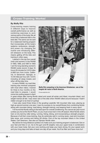 26  ◾
Cross-Training Works!
By Muffy Ritz
Cross-training means training
in different ways to improve
overall performance as well as
combining exercises to work
various parts of the body.We all
know that a balanced diet is the
best diet.The same can be said
for a balanced training program
that incorporates all the body’s
systems—endurance, strength,
and power—by changing the
routine and introducing differ-
ent stressors on the body. This
means getting off the bike and
training in other ways.
I placed in the top five overall
(men and women) in the RAAM
in 1993, 1995, and 1997. In 1993
I set the long-standing women’s
RAAM rookie record, 9 days 16
hours 29 minutes for 2,910 miles
(4,683 km) from Irvine, Califor-
nia, to Savannah, Georgia, or
12.49 miles per hour (20.1 km/h)
including all sleep breaks and
other off-the-bike time.
In every RAAM, my road bike
training was minimal compared
with most other riders. I trained
for three to four months on the
road bike to prepare. I would
come into cycling season inApril
in great shape after having Nordic skied and raced all winter and hiked, mountain biked, and
weight trained all fall. I was never sick of the bike when RAAM rolled around because I hadn’t
ridden enough to be tired of cycling!
I have also raced three times in the grueling Leadville 100 mountain bike race, placing as
high as second woman one year. I owe my success to my overall fitness from combining Nordic
skiing with mountain biking, road biking, strength training, and keeping fresh in every sport.
I’ve found that Nordic skiing is the best sport for overall conditioning.You cannot ski year-round
(unless you live at the North Pole!), so you must cross-train in the off-season. Most Nordic skiers
train on dry land by roller skiing, running, hiking, biking, and incorporating a strength program.
Because of all their cross-training, they do extremely well in running races, road and mountain
bike races, and running and hiking hill climbs. One of the top mountain bikers in the United
States, Carl Swenson, was also an Olympic Nordic skier.
My advice for long-distance cyclists is to make sure your training program is balanced. Get on
your feet and hike or run. Go to the gym and lift weights. Use your upper body in combination
with your lower body. Get your core working and keep your back strong. Do your speed work
and your long days and take at least one day off per week.You’ll be fitter and have more fun!
Muffy Ritz competing in the American Birkebeiner, one of the
longest ski races in North America.
© www.asiphoto.com
 