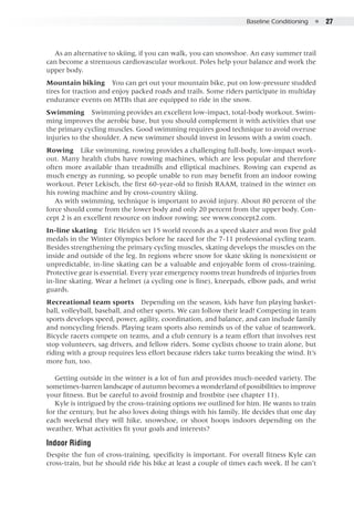 Baseline Conditioning  ●  27
As an alternative to skiing, if you can walk, you can snowshoe. An easy summer trail
can become a strenuous cardiovascular workout. Poles help your balance and work the
upper body.
Mountain biking  You can get out your mountain bike, put on low-pressure studded
tires for traction and enjoy packed roads and trails. Some riders participate in multiday
endurance events on MTBs that are equipped to ride in the snow.
Swimming  Swimming provides an excellent low-impact, total-body workout. Swim-
ming improves the aerobic base, but you should complement it with activities that use
the primary cycling muscles. Good swimming requires good technique to avoid overuse
injuries to the shoulder. A new swimmer should invest in lessons with a swim coach.
Rowing  Like swimming, rowing provides a challenging full-body, low-impact work-
out. Many health clubs have rowing machines, which are less popular and therefore
often more available than treadmills and elliptical machines. Rowing can expend as
much energy as running, so people unable to run may benefit from an indoor rowing
workout. Peter Lekisch, the first 60-year-old to finish RAAM, trained in the winter on
his rowing machine and by cross-country skiing.
As with swimming, technique is important to avoid injury. About 80 percent of the
force should come from the lower body and only 20 percent from the upper body. Con-
cept 2 is an excellent resource on indoor rowing; see www.concept2.com.
In-line skating  Eric Heiden set 15 world records as a speed skater and won five gold
medals in the Winter Olympics before he raced for the 7-11 professional cycling team.
Besides strengthening the primary cycling muscles, skating develops the muscles on the
inside and outside of the leg. In regions where snow for skate skiing is nonexistent or
unpredictable, in-line skating can be a valuable and enjoyable form of cross-training.
Protective gear is essential. Every year emergency rooms treat hundreds of injuries from
in-line skating. Wear a helmet (a cycling one is fine), kneepads, elbow pads, and wrist
guards.
Recreational team sports  Depending on the season, kids have fun playing basket-
ball, volleyball, baseball, and other sports. We can follow their lead! Competing in team
sports develops speed, power, agility, coordination, and balance, and can include family
and noncycling friends. Playing team sports also reminds us of the value of teamwork.
Bicycle racers compete on teams, and a club century is a team effort that involves rest
stop volunteers, sag drivers, and fellow riders. Some cyclists choose to train alone, but
riding with a group requires less effort because riders take turns breaking the wind. It’s
more fun, too.
Getting outside in the winter is a lot of fun and provides much-needed variety. The
sometimes-barren landscape of autumn becomes a wonderland of possibilities to improve
your fitness. But be careful to avoid frostnip and frostbite (see chapter 11).
Kyle is intrigued by the cross-training options we outlined for him. He wants to train
for the century, but he also loves doing things with his family. He decides that one day
each weekend they will hike, snowshoe, or shoot hoops indoors depending on the
weather. What activities fit your goals and interests?
Indoor Riding
Despite the fun of cross-training, specificity is important. For overall fitness Kyle can
cross-train, but he should ride his bike at least a couple of times each week. If he can’t
 
