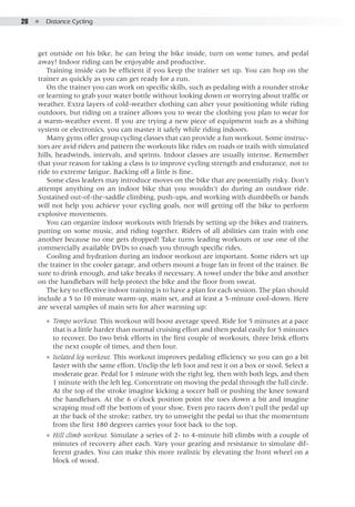 28  ●  Distance Cycling
get outside on his bike, he can bring the bike inside, turn on some tunes, and pedal
away! Indoor riding can be enjoyable and productive.
Training inside can be efficient if you keep the trainer set up. You can hop on the
trainer as quickly as you can get ready for a run.
On the trainer you can work on specific skills, such as pedaling with a rounder stroke
or learning to grab your water bottle without looking down or worrying about traffic or
weather. Extra layers of cold-weather clothing can alter your positioning while riding
outdoors, but riding on a trainer allows you to wear the clothing you plan to wear for
a warm-weather event. If you are trying a new piece of equipment such as a shifting
system or electronics, you can master it safely while riding indoors.
Many gyms offer group cycling classes that can provide a fun workout. Some instruc-
tors are avid riders and pattern the workouts like rides on roads or trails with simulated
hills, headwinds, intervals, and sprints. Indoor classes are usually intense. Remember
that your reason for taking a class is to improve cycling strength and endurance, not to
ride to extreme fatigue. Backing off a little is fine.
Some class leaders may introduce moves on the bike that are potentially risky. Don’t
attempt anything on an indoor bike that you wouldn’t do during an outdoor ride.
Sustained out-of-the-saddle climbing, push-ups, and working with dumbbells or bands
will not help you achieve your cycling goals, nor will getting off the bike to perform
explosive movements.
You can organize indoor workouts with friends by setting up the bikes and trainers,
putting on some music, and riding together. Riders of all abilities can train with one
another because no one gets dropped! Take turns leading workouts or use one of the
commercially available DVDs to coach you through specific rides.
Cooling and hydration during an indoor workout are important. Some riders set up
the trainer in the cooler garage, and others mount a huge fan in front of the trainer. Be
sure to drink enough, and take breaks if necessary. A towel under the bike and another
on the handlebars will help protect the bike and the floor from sweat.
The key to effective indoor training is to have a plan for each session. The plan should
include a 5 to 10 minute warm-up, main set, and at least a 5-minute cool-down. Here
are several samples of main sets for after warming up:
●● Tempo workout. This workout will boost average speed. Ride for 5 minutes at a pace
that is a little harder than normal cruising effort and then pedal easily for 5 minutes
to recover. Do two brisk efforts in the first couple of workouts, three brisk efforts
the next couple of times, and then four.
●● Isolated leg workout. This workout improves pedaling efficiency so you can go a bit
faster with the same effort. Unclip the left foot and rest it on a box or stool. Select a
moderate gear. Pedal for 1 minute with the right leg, then with both legs, and then
1 minute with the left leg. Concentrate on moving the pedal through the full circle.
At the top of the stroke imagine kicking a soccer ball or pushing the knee toward
the handlebars. At the 6 o’clock position point the toes down a bit and imagine
scraping mud off the bottom of your shoe. Even pro racers don’t pull the pedal up
at the back of the stroke; rather, try to unweight the pedal so that the momentum
from the first 180 degrees carries your foot back to the top.
●● Hill climb workout. Simulate a series of 2- to 4-minute hill climbs with a couple of
minutes of recovery after each. Vary your gearing and resistance to simulate dif-
ferent grades. You can make this more realistic by elevating the front wheel on a
block of wood.
 