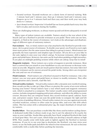 Baseline Conditioning  ●  29
●● Pyramid workouts. Pyramid workouts are a classic form of interval training. Ride
1 minute hard and 1 minute easy; then go 2 minutes hard and 2 minutes easy.
Progress up to 4 or 5 minutes hard and then easy and then work your way back
down to 1 minute.
●● Sport-themed workout. Improvise! A football fan we know pedals hard every time the
ball is in play and recovers during the huddles.
These are challenging workouts, so always warm up and cool down adequately to avoid
injury.
Many types of indoor trainers are available. Trainers attach to the rear wheel of the
bicycle and use a flywheel to provide resistance as you pedal. These units can use fans,
magnets, or fluid as the source of resistance. Let’s look at the advantages and disadvan-
tages of different types of stationary trainers:
Fan trainers  Fan, or wind, trainers use a fan attached to the flywheel to provide resis-
tance. Air is a great source of resistance. To double your speed, you’ll need to exert eight
times more power (for the same reason that riding in a group is easier). Wind trainers are
generally the least expensive and simplest type of trainer. All you do is set your bike in
the unit, tighten it onto your rear wheel, and go. To increase resistance, shift to higher
gears and pedal faster. However, fan units can be loud when pedaling at high intensities.
If you plan on midnight pedaling sessions while others are asleep, keep that in mind!
Magnetic trainers  These trainers use a series of magnets to provide resistance. Most
have a control that you attach to your handlebars so you can increase or decrease resis-
tance as you ride. Magnetic units are much quieter than fan trainers, but some riders feel
that the resistance can be uneven around the pedal stroke. Strong riders can overpower
the unit and run out of resistance.
Fluid trainers  Fluid trainers use a flywheel encased in fluid for resistance. Like a fan
trainer, you use your gears and pedal faster or slower to modify resistance. They offer
quiet operation and a smooth, road-like feel.
Virtual reality trainers  Virtual reality trainers offer a dynamic new world of training.
How would you like to ride up L’Alpe d’Huez or practice the course of an event without
leaving your home? Virtual trainers have a rear wheel stand and magnetic resistance
unit, which is attached to a computer. The trainer usually comes with preprogrammed
courses, includes integrated mapping and terrain software, and offers the ability to create
courses. Because they are computer based, they record workout speed, cadence, heart
rate, and power output. Some can scan the pedal stroke to compare the right and left
legs in terms of pedaling efficiency. Virtual reality trainers let you race against previously
recorded workouts, connect to other units for group rides, and even ride with others
online. This fun comes with a substantial price tag, the major drawback of virtual real-
ity trainers.
Studio bikes  You can purchase a studio bike like those used in indoor cycling classes.
A dedicated studio bike is always ready to go, but it can’t be adjusted to fit exactly the
same as your road bike. Studio bikes generally have fixed, weighted flywheels like track
or fixed-gear bikes. You can’t coast, which helps you develop a smooth cadence at high
RPM. They usually come with brake pads to tighten against the flywheel to increase
resistance. If you try to use your legs to decelerate the flywheel, you may stress your
knees, so use the brake pads and allow the wheel to lose momentum. Be sure to become
comfortable with a studio bike before pushing the intensity.
 