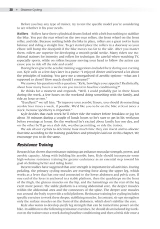 30  ●  Distance Cycling
Before you buy any type of trainer, try to test the specific model you’re considering
to see whether it fits your needs.
Rollers  Rollers have three cylindrical drums linked with a belt but nothing to stabilize
the bike. You put the rear wheel on the two rear rollers, the front wheel on the front
roller, and ride. Because nothing holds the bike in place, rollers are a great tool to learn
balance and riding a straight line. To get started place the rollers in a doorway so your
elbow will bump the doorjamb if the bike moves too far to the side. After you master
them, rollers are superior for developing a smooth pedal stroke. Many riders use tra-
ditional trainers for intensity and rollers for technique. Be careful when watching TV,
especially sports, while on rollers because moving your head to follow the action can
cause you to ride off the side and crash!
Having been given the aerobic training suggestions included here during our evening
out, Kyle calls us a few days later in a panic: “I enjoyed dinner and learned a lot about
the principles of training. You gave me a smorgasbord of aerobic options—what am I
supposed to chose? How much should I consume?”
We answer his question with a question: “Kyle, how big is your appetite? Realistically,
about how many hours a week can you invest in baseline conditioning?”
He thinks for a moment and responds, “Well, I could probably put in three hours
during the week, a few hours on the weekend doing something with the family, and
ride an hour or two.”
“Excellent!” we tell him. “To improve your aerobic fitness, you should do something
aerobic four times a week, if possible. We’d like you to be on the bike at least twice a
week, because specificity is important.”
Kyle decides that each week he’ll either ride the trainer before breakfast or jog for
about 30 minutes during a couple of lunch hours so he’s sure to get in his workouts
before evenings at home. On the weekend he’s excited about family fun one day, and
on the other he’ll go on a club ride, weather permitting, or ride the trainer.
We ask all our cyclists to determine how much time they can invest and to allocate
that time according to the training guidelines and principles laid out in this chapter. We
encourage you to do the same.
Resistance Training
Research has shown that resistance training can enhance muscular strength, power, and
aerobic capacity. Along with building his aerobic base, Kyle should incorporate some
high-volume resistance training for greater endurance as an essential step toward his
goal of climbing better and riding faster.
Recent studies have suggested that core strength is important for all activities. During
pedaling, the primary cycling muscles are exerting force along the upper leg, which
works as a lever that has one end connected to the lower abdomen and pelvic core. If
one end of the lever is anchored to a stable platform, then the quadriceps on the front
of the thigh, the gluteus muscles on the hip, and the hamstrings on the rear of the leg
exert more power. The stable platform is a strong abdominal core, the deeper muscles
within the abdominal area and the connectors of the spine. The deeper core muscles
run around the body to provide a solid platform. Resistance training for cycling includes
specific exercises to work these deeper, stabilizing muscles. In contrast, sit-ups strengthen
only the surface muscles on the front of the abdomen, which don’t stabilize the core.
Kyle also wants to develop specific leg strength that can be turned into power on the
bike. In addition to the following resistance exercises, he should do an isolated leg work-
out on the trainer once a week during baseline conditioning and then a brisk ride once a
 