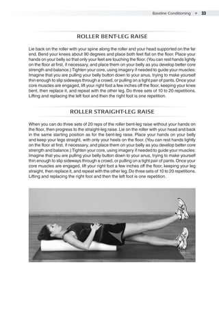 Baseline Conditioning  ●  33
Roller bent-leg raise
Lie back on the roller with your spine along the roller and your head supported on the far
end. Bend your knees about 90 degrees and place both feet flat on the floor. Place your
hands on your belly so that only your feet are touching the floor.(You can rest hands lightly
on the floor at first, if necessary, and place them on your belly as you develop better core
strength and balance.) Tighten your core, using imagery if needed to guide your muscles:
Imagine that you are pulling your belly button down to your anus, trying to make yourself
thin enough to slip sideways through a crowd, or pulling on a tight pair of pants.Once your
core muscles are engaged, lift your right foot a few inches off the floor, keeping your knee
bent, then replace it, and repeat with the other leg. Do three sets of 10 to 20 repetitions.
Lifting and replacing the left foot and then the right foot is one repetition.
Roller straight-leg raise
When you can do three sets of 20 reps of the roller bent-leg raise without your hands on
the floor, then progress to the straight-leg raise. Lie on the roller with your head and back
in the same starting position as for the bent-leg raise. Place your hands on your belly
and keep your legs straight, with only your heels on the floor. (You can rest hands lightly
on the floor at first, if necessary, and place them on your belly as you develop better core
strength and balance.) Tighten your core, using imagery if needed to guide your muscles:
Imagine that you are pulling your belly button down to your anus, trying to make yourself
thin enough to slip sideways through a crowd, or pulling on a tight pair of pants.Once your
core muscles are engaged, lift your right foot a few inches off the floor, keeping your leg
straight, then replace it, and repeat with the other leg.Do three sets of 10 to 20 repetitions.
Lifting and replacing the right foot and then the left foot is one repetition.
 