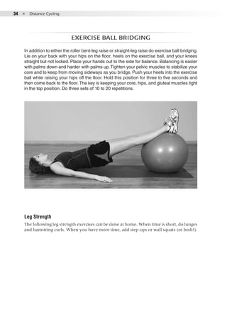34  ●  Distance Cycling
Exercise ball bridging
In addition to either the roller bent-leg raise or straight-leg raise do exercise ball bridging.
Lie on your back with your hips on the floor, heels on the exercise ball, and your knees
straight but not locked. Place your hands out to the side for balance. Balancing is easier
with palms down and harder with palms up.Tighten your pelvic muscles to stabilize your
core and to keep from moving sideways as you bridge. Push your heels into the exercise
ball while raising your hips off the floor. Hold this position for three to five seconds and
then come back to the floor.The key is keeping your core, hips, and gluteal muscles tight
in the top position. Do three sets of 10 to 20 repetitions.
Leg Strength
The following leg strength exercises can be done at home. When time is short, do lunges
and hamstring curls. When you have more time, add step-ups or wall squats (or both!).
 