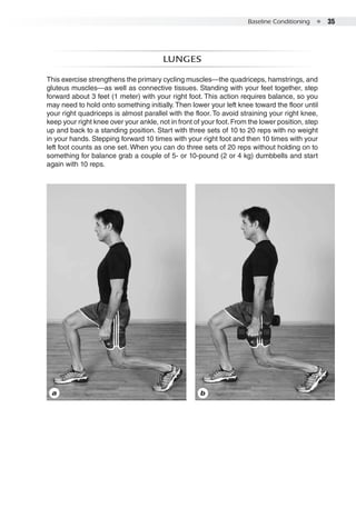 Baseline Conditioning  ●  35
Lunges
This exercise strengthens the primary cycling muscles—the quadriceps, hamstrings, and
gluteus muscles—as well as connective tissues. Standing with your feet together, step
forward about 3 feet (1 meter) with your right foot. This action requires balance, so you
may need to hold onto something initially. Then lower your left knee toward the floor until
your right quadriceps is almost parallel with the floor. To avoid straining your right knee,
keep your right knee over your ankle, not in front of your foot.From the lower position, step
up and back to a standing position. Start with three sets of 10 to 20 reps with no weight
in your hands. Stepping forward 10 times with your right foot and then 10 times with your
left foot counts as one set. When you can do three sets of 20 reps without holding on to
something for balance grab a couple of 5- or 10-pound (2 or 4 kg) dumbbells and start
again with 10 reps.
a b
 
