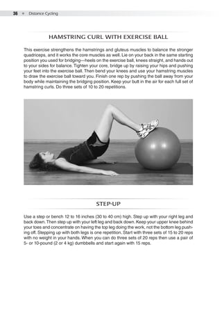 36  ●  Distance Cycling
Hamstring curl with exercise ball
This exercise strengthens the hamstrings and gluteus muscles to balance the stronger
quadriceps, and it works the core muscles as well. Lie on your back in the same starting
position you used for bridging—heels on the exercise ball, knees straight, and hands out
to your sides for balance. Tighten your core, bridge up by raising your hips and pushing
your feet into the exercise ball. Then bend your knees and use your hamstring muscles
to draw the exercise ball toward you. Finish one rep by pushing the ball away from your
body while maintaining the bridging position. Keep your butt in the air for each full set of
hamstring curls. Do three sets of 10 to 20 repetitions.
Step-up
Use a step or bench 12 to 16 inches (30 to 40 cm) high. Step up with your right leg and
back down.Then step up with your left leg and back down. Keep your upper knee behind
your toes and concentrate on having the top leg doing the work, not the bottom leg push-
ing off. Stepping up with both legs is one repetition. Start with three sets of 15 to 20 reps
with no weight in your hands. When you can do three sets of 20 reps then use a pair of
5- or 10-pound (2 or 4 kg) dumbbells and start again with 15 reps.
 