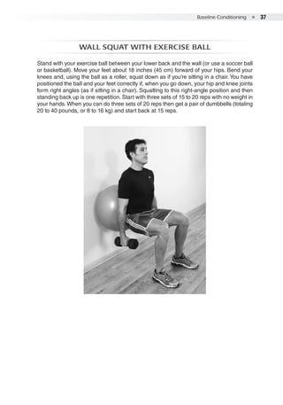 Baseline Conditioning  ●  37
Wall squat with exercise ball
Stand with your exercise ball between your lower back and the wall (or use a soccer ball
or basketball). Move your feet about 18 inches (45 cm) forward of your hips. Bend your
knees and, using the ball as a roller, squat down as if you’re sitting in a chair. You have
positioned the ball and your feet correctly if, when you go down, your hip and knee joints
form right angles (as if sitting in a chair). Squatting to this right-angle position and then
standing back up is one repetition. Start with three sets of 15 to 20 reps with no weight in
your hands.When you can do three sets of 20 reps then get a pair of dumbbells (totaling
20 to 40 pounds, or 8 to 16 kg) and start back at 15 reps.
 