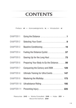   ◾  v
contents
Preface  vii  ●  Acknowledgments  ix  ●  Introduction  xi
Chapter 1 	 Going the Distance .  .  .  .  .  .  .  .  .  .  .  .  .  .  .  .  .  .  .  .  .  .  .  . 1
Chapter 2 	 Selecting Your Event . .  .  .  .  .  .  .  .  .  .  .  .  .  .  .  .  .  .  .  .  .  . 9
Chapter 3 	 Baseline Conditioning . .  .  .  .  .  .  .  .  .  .  .  .  .  .  .  .  .  .  .  . 19
Chapter 4 	 Fueling the Distance Cyclist .  .  .  .  .  .  .  .  .  .  .  .  .  .  .  . 57
Chapter 5 	 Gearing Up for the Long Haul . .  .  .  .  .  .  .  .  .  .  .  .  .  . 73
Chapter 6 	 Preparing Your Body to Go the Distance .  .  .  .  .  . 99
Chapter 7 	 Conquering the Century and 200K . .  .  .  .  .  .  .  .  . 129
Chapter 8 	 Ultimate Training for Ultra Events . .  .  .  .  .  .  .  .  .  . 147
Chapter 9 	 Mastering the Multiday . .  .  .  .  .  .  .  .  .  .  .  .  .  .  .  .  .  . 173
Chapter 10 	 Ultradistance Riding . .  .  .  .  .  .  .  .  .  .  .  .  .  .  .  .  .  .  .  . 195
Chapter 11 	 Preventing Injury .  .  .  .  .  .  .  .  .  .  .  .  .  .  .  .  .  .  .  .  .  .  . 225
Resources  243  ●  Works Consulted  249  ●  Index  251  ● 
About the Authors  259
 