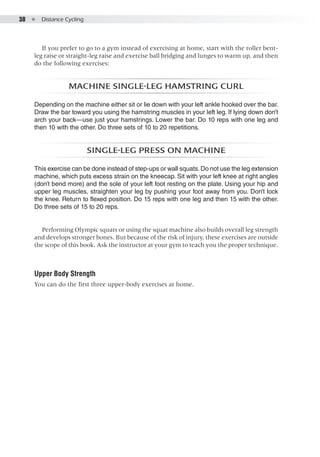 38  ●  Distance Cycling
If you prefer to go to a gym instead of exercising at home, start with the roller bent-
leg raise or straight-leg raise and exercise ball bridging and lunges to warm up, and then
do the following exercises:
Machine single-leg hamstring curl
Depending on the machine either sit or lie down with your left ankle hooked over the bar.
Draw the bar toward you using the hamstring muscles in your left leg. If lying down don’t
arch your back—use just your hamstrings. Lower the bar. Do 10 reps with one leg and
then 10 with the other. Do three sets of 10 to 20 repetitions.
Single-leg press on machine
This exercise can be done instead of step-ups or wall squats.Do not use the leg extension
machine, which puts excess strain on the kneecap. Sit with your left knee at right angles
(don’t bend more) and the sole of your left foot resting on the plate. Using your hip and
upper leg muscles, straighten your leg by pushing your foot away from you. Don’t lock
the knee. Return to flexed position. Do 15 reps with one leg and then 15 with the other.
Do three sets of 15 to 20 reps.
Performing Olympic squats or using the squat machine also builds overall leg strength
and develops stronger bones. But because of the risk of injury, these exercises are outside
the scope of this book. Ask the instructor at your gym to teach you the proper technique.
Upper Body Strength
You can do the first three upper-body exercises at home.
 