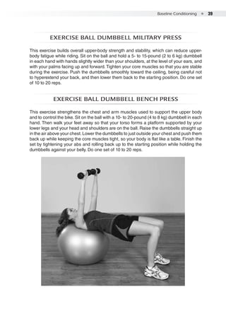 Baseline Conditioning  ●  39
Exercise ball dumbbell military press
This exercise builds overall upper-body strength and stability, which can reduce upper-
body fatigue while riding. Sit on the ball and hold a 5- to 15-pound (2 to 6 kg) dumbbell
in each hand with hands slightly wider than your shoulders, at the level of your ears, and
with your palms facing up and forward. Tighten your core muscles so that you are stable
during the exercise. Push the dumbbells smoothly toward the ceiling, being careful not
to hyperextend your back, and then lower them back to the starting position. Do one set
of 10 to 20 reps.
Exercise ball dumbbell bench press
This exercise strengthens the chest and arm muscles used to support the upper body
and to control the bike. Sit on the ball with a 10- to 20-pound (4 to 8 kg) dumbbell in each
hand. Then walk your feet away so that your torso forms a platform supported by your
lower legs and your head and shoulders are on the ball. Raise the dumbbells straight up
in the air above your chest.Lower the dumbbells to just outside your chest and push them
back up while keeping the core muscles tight, so your body is flat like a table. Finish the
set by tightening your abs and rolling back up to the starting position while holding the
dumbbells against your belly. Do one set of 10 to 20 reps.
 