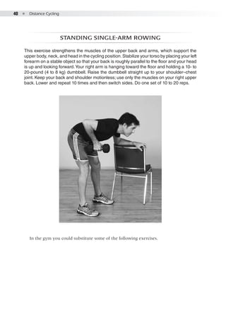 40  ●  Distance Cycling
standing single-arm rowing
This exercise strengthens the muscles of the upper back and arms, which support the
upper body, neck, and head in the cycling position.Stabilize your torso by placing your left
forearm on a stable object so that your back is roughly parallel to the floor and your head
is up and looking forward.Your right arm is hanging toward the floor and holding a 10- to
20-pound (4 to 8 kg) dumbbell. Raise the dumbbell straight up to your shoulder–chest
joint. Keep your back and shoulder motionless; use only the muscles on your right upper
back. Lower and repeat 10 times and then switch sides. Do one set of 10 to 20 reps.
In the gym you could substitute some of the following exercises.
 
