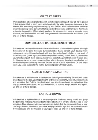Baseline Conditioning  ●  41
Military press
While seated on a bench or standing with feet shoulder-width apart, hold a 5- to 15-pound
(2 to 6 kg) dumbbell in each hand, with hands slightly wider than your shoulders at the
level of your ears and your palms facing up and forward. Push the dumbbells smoothly
toward the ceiling, being careful not to hyperextend your back, and then lower them back
to the starting position. (Alternatively, perform the same motion using a shoulder press
machine; this version builds shoulder strength but not shoulder balance and control.) Do
one set of 10 to 20 reps.
Dumbbell or Barbell Bench Press
This exercise can be done instead of the exercise ball dumbbell bench press, although
it doesn’t work the core. If you use dumbbells rather than a barbell, you’ll develop more
balance and control. Lie on the bench with your feet on the floor for balance. Use a pair of
10- to 20-pound (4 to 8 kg) dumbbells (or equivalent barbell). Lower them to just outside
your chest and push them back up. Keep your back flat against the bench.You can also
do this exercise on a chest press machine, which develops the chest muscles but not
the stabilizing and balancing muscles. Do one set of 10 to 20 repetitions. On one day a
week you could substitute the incline dumbbell press with less weight.
Seated rowing machine
This exercise is an alternative to the exercise ball single-arm rowing. Sit with your chest
braced against the pad, your legs straight, and your knees slightly flexed. Keep your back
and shoulders flat. Pull the handles toward you. Your torso should be motionless. Use
only your shoulder muscles, not your lower back, to pull the weight. Return and repeat.
Do one set of 10 to 20 reps.
Lat pull-down
This exercise is a good addition to either single-arm or seated rowing. Stand and grasp
the bar with a wide grip.Your hands should be about a foot (30 cm) on either side of your
shoulders.Then sit down with your back arched slightly. Pull the bar down in front of your
chin to your chest, not behind your neck. Keep your chest high and back and shoulders
motionless; use only the muscles of your upper back. Do one set of 10 to 20 reps.
 