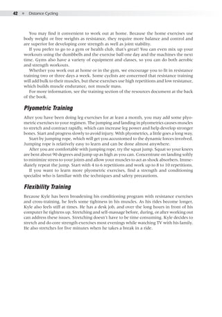 42  ●  Distance Cycling
You may find it convenient to work out at home. Because the home exercises use
body weight or free weights as resistance, they require more balance and control and
are superior for developing core strength as well as joint stability.
If you prefer to go to a gym or health club, that’s great! You can even mix up your
workouts using the dumbbells and the exercise ball one day and the machines the next
time. Gyms also have a variety of equipment and classes, so you can do both aerobic
and strength workouts.
Whether you work out at home or in the gym, we encourage you to fit in resistance
training two or three days a week. Some cyclists are concerned that resistance training
will add bulk to their muscles, but these exercises use high repetitions and low resistance,
which builds muscle endurance, not muscle mass.
For more information, see the training section of the resources document at the back
of the book.
Plyometric Training
After you have been doing leg exercises for at least a month, you may add some plyo-
metric exercises to your regimen. The jumping and landing in plyometrics causes muscles
to stretch and contract rapidly, which can increase leg power and help develop stronger
bones. Start and progress slowly to avoid injury. With plyometrics, a little goes a long way.
Start by jumping rope, which will get you accustomed to the dynamic forces involved.
Jumping rope is relatively easy to learn and can be done almost anywhere.
After you are comfortable with jumping rope, try the squat jump. Squat so your knees
are bent about 90 degrees and jump up as high as you can. Concentrate on landing softly
to minimize stress to your joints and allow your muscles to act as shock absorbers. Imme-
diately repeat the jump. Start with 4 to 6 repetitions and work up to 8 to 10 repetitions.
If you want to learn more plyometric exercises, find a strength and conditioning
specialist who is familiar with the techniques and safety precautions.
Flexibility Training
Because Kyle has been broadening his conditioning program with resistance exercises
and cross-training, he feels some tightness in his muscles. As his rides become longer,
Kyle also feels stiff at times. He has a desk job, and over the long hours in front of his
computer he tightens up. Stretching and self-massage before, during, or after working out
can address these issues. Stretching doesn’t have to be time consuming. Kyle decides to
stretch and do core strength exercises most evenings while watching TV with his family.
He also stretches for five minutes when he takes a break in a ride.
 