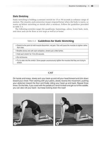 Baseline Conditioning  ●  43
Static Stretching
Static stretching is holding a constant stretch for 15 to 30 seconds to enhance range of
motion. The muscles and connective tissues respond better when the body is warm, so
warm up before stretching or stretch after a workout. Follow the guidelines provided
in table 3.3.
The following stretches target the quadriceps, hamstrings, calves, lower back, neck,
and chest and can be done at rest stops as well as at home.
a b
Cat
On hands and knees, slowly arch your back up and roll your head forward and chin down
toward your chest. Then starting with your pelvis, slowly reverse the movement, pushing
your abdomen toward the floor and finally rolling your head up and back. Repeat three
times.On the bike, if you coast with the pedals at 3 and 9 o’clock and get out of the saddle,
you can also roll your back—but keep looking down the road!
Table 3.3  Guidelines for Static Stretching
•• Stretch to the point of mild muscle discomfort, not pain. Pain will cause the muscles to tighten rather
than relax.
•• Breathe slowly and with each exhalation, stretch just a little farther.
•• Hold each stretch for 15 to 30 seconds.
•• Do not bounce.
•• Try to relax into the stretch. Some people unconsciously tighten the muscles that they are trying to
stretch.
 