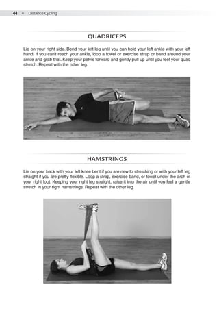 44  ●  Distance Cycling
Quadriceps
Lie on your right side. Bend your left leg until you can hold your left ankle with your left
hand. If you can’t reach your ankle, loop a towel or exercise strap or band around your
ankle and grab that. Keep your pelvis forward and gently pull up until you feel your quad
stretch. Repeat with the other leg.
Hamstrings
Lie on your back with your left knee bent if you are new to stretching or with your left leg
straight if you are pretty flexible. Loop a strap, exercise band, or towel under the arch of
your right foot. Keeping your right leg straight, raise it into the air until you feel a gentle
stretch in your right hamstrings. Repeat with the other leg.
 