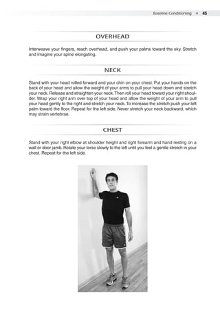 Baseline Conditioning  ●  45
Overhead
Interweave your fingers, reach overhead, and push your palms toward the sky. Stretch
and imagine your spine elongating.
Neck
Stand with your head rolled forward and your chin on your chest. Put your hands on the
back of your head and allow the weight of your arms to pull your head down and stretch
your neck. Release and straighten your neck.Then roll your head toward your right shoul-
der. Wrap your right arm over top of your head and allow the weight of your arm to pull
your head gently to the right and stretch your neck.To increase the stretch push your left
palm toward the floor. Repeat for the left side. Never stretch your neck backward, which
may strain vertebrae.
Chest
Stand with your right elbow at shoulder height and right forearm and hand resting on a
wall or door jamb. Rotate your torso slowly to the left until you feel a gentle stretch in your
chest. Repeat for the left side.
 