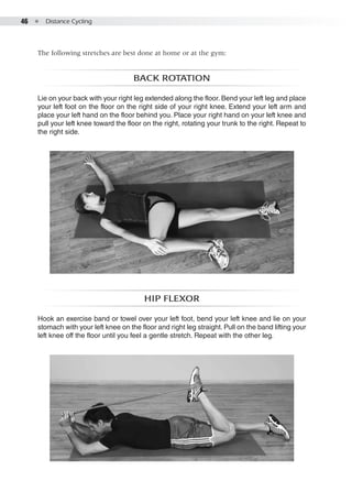 46  ●  Distance Cycling
The following stretches are best done at home or at the gym:
Back rotation
Lie on your back with your right leg extended along the floor. Bend your left leg and place
your left foot on the floor on the right side of your right knee. Extend your left arm and
place your left hand on the floor behind you. Place your right hand on your left knee and
pull your left knee toward the floor on the right, rotating your trunk to the right. Repeat to
the right side.
Hip flexor
Hook an exercise band or towel over your left foot, bend your left knee and lie on your
stomach with your left knee on the floor and right leg straight. Pull on the band lifting your
left knee off the floor until you feel a gentle stretch. Repeat with the other leg.
 