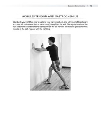 Baseline Conditioning  ●  47
Achilles tendon And gastrocnemius
Stand with your right foot near a wall and your right knee bent, and with your left leg straight
and your left foot several feet (a meter or so) away from the wall. Place your hands on the
wall and slowly lean toward the wall to stretch the left Achilles tendon and gastrocnemius
muscle of the calf. Repeat with the right leg.
 