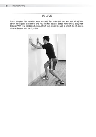 48  ●  Distance Cycling
soleus
Stand with your right foot near a wall and your right knee bent, and with your left leg bent
about 20 degrees at the knee and your left foot several feet (a meter or so) away from
the wall.With your hands on the wall, slowly lean toward the wall to stretch the left soleus
muscle. Repeat with the right leg.
 