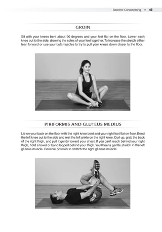 Baseline Conditioning  ●  49
Groin
Sit with your knees bent about 90 degrees and your feet flat on the floor. Lower each
knee out to the side, drawing the soles of your feet together.To increase the stretch either
lean forward or use your butt muscles to try to pull your knees down closer to the floor.
Piriformis and gluteus medius
Lie on your back on the floor with the right knee bent and your right foot flat on floor. Bend
the left knee out to the side and rest the left ankle on the right knee. Curl up, grab the back
of the right thigh, and pull it gently toward your chest. If you can’t reach behind your right
thigh, hold a towel or band looped behind your thigh.You’ll feel a gentle stretch in the left
gluteus muscle. Reverse position to stretch the right gluteus muscle.
 