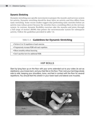 50  ●  Distance Cycling
Dynamic Stretching
Dynamic stretching uses specific movements to prepare the muscles and nervous system
for activity. Dynamic stretching should be done before an activity and thus differs from
static stretching. Some recent studies suggest that performing static stretches before an
activity may reduce power because the stretches have a numbing effect on the nervous
system. In contrast, dynamic flexibility exercises take the muscles and joints through
a full range of motion (ROM) that primes the neuromuscular system for subsequent
activity. Follow the guidelines provided in table 3.4.
Hip rolls
Start by lying face up on the floor with your arms extended out to your sides (to act as
stabilizers), your knees bent, and your feet flat on the floor.Then rock your bent legs slowly
side to side, keeping your shoulders, torso, and feet in contact with the floor for several
repetitions.You should feel this stretch in your lower back and lateral core muscles.
Table 3.4  Guidelines for Dynamic Stretching
•• Perform 5 to 10 repetitions of each exercise.
•• Progressively increase ROM with each repetition.
•• Move smoothly without bouncing.
•• Don’t sacrifice form for additional ROM.
 