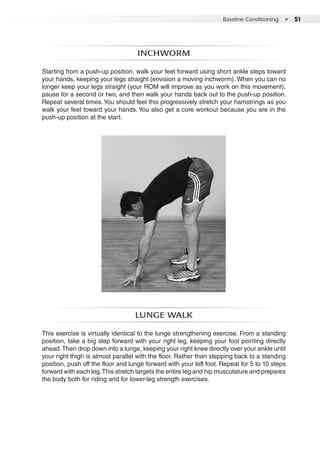 Baseline Conditioning  ●  51
Inchworm
Starting from a push-up position, walk your feet forward using short ankle steps toward
your hands, keeping your legs straight (envision a moving inchworm). When you can no
longer keep your legs straight (your ROM will improve as you work on this movement),
pause for a second or two, and then walk your hands back out to the push-up position.
Repeat several times.You should feel this progressively stretch your hamstrings as you
walk your feet toward your hands. You also get a core workout because you are in the
push-up position at the start.
Lunge walk
This exercise is virtually identical to the lunge strengthening exercise. From a standing
position, take a big step forward with your right leg, keeping your foot pointing directly
ahead.Then drop down into a lunge, keeping your right knee directly over your ankle until
your right thigh is almost parallel with the floor. Rather than stepping back to a standing
position, push off the floor and lunge forward with your left foot. Repeat for 5 to 10 steps
forward with each leg.This stretch targets the entire leg and hip musculature and prepares
the body both for riding and for lower-leg strength exercises.
 