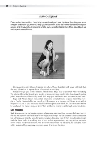 52  ●  Distance Cycling
Sumo squat
From a standing position, bend at your waist and grab your big toes. Keeping your arms
straight and inside your knees, drop your hips down as far as comfortable between your
ankles and lift your chest (imagine what a sumo wrestler looks like).Then stand back up
and repeat several times.
We suggest you try these dynamic stretches. Those familiar with yoga will find that
the sun salutation is a great form of dynamic stretching.
We encourage you to find time to stretch most days. You can stretch while watching
TV, after a ride while listening to music, or anywhere you can fit it in. Consistently doing
just a few minutes of flexibility work will help you feel better and perform at your best.
Yoga and Pilates classes can add an enjoyable social element to your flexibility exer-
cises. Find a class suitable for your level. If you are new to yoga or Pilates, start with a
beginner’s class. If you have any health or orthopedic concerns, let the instructor know
beforehand. No classes in your area? Get a video to coach you through some sessions.
Self-Massage
Kyle knows that the pros get a massage after every stage and that massage helps recovery,
but he has neither time nor money for regular massage. He can use the same foam roller
for self-massage that he uses for core exercises. Imagine that Kyle’s muscles are dough
and the foam roller is a rolling pin. When he has a particularly sore spot Kyle uses the
roller to roll out those muscles. On the weekends when he has time, he uses the foam
roller as part of his recovery program, even if he’s not hurting,
 