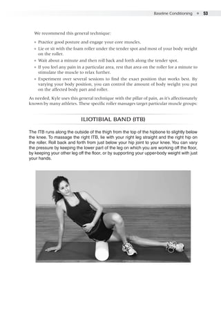 Baseline Conditioning  ●  53
We recommend this general technique:
●● Practice good posture and engage your core muscles.
●● Lie or sit with the foam roller under the tender spot and most of your body weight
on the roller.
●● Wait about a minute and then roll back and forth along the tender spot.
●● If you feel any pain in a particular area, rest that area on the roller for a minute to
stimulate the muscle to relax further.
●● Experiment over several sessions to find the exact position that works best. By
varying your body position, you can control the amount of body weight you put
on the affected body part and roller.
As needed, Kyle uses this general technique with the pillar of pain, as it’s affectionately
known by many athletes. These specific roller massages target particular muscle groups:
Iliotibial band (ITB)
The ITB runs along the outside of the thigh from the top of the hipbone to slightly below
the knee. To massage the right ITB, lie with your right leg straight and the right hip on
the roller. Roll back and forth from just below your hip joint to your knee. You can vary
the pressure by keeping the lower part of the leg on which you are working off the floor,
by keeping your other leg off the floor, or by supporting your upper-body weight with just
your hands.
 