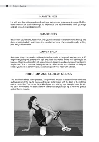 54  ●  Distance Cycling
Hamstrings
Lie with your hamstrings on the roll and your feet crossed to increase leverage. Roll for-
ward and back on both hamstrings. To emphasize one leg individually, cross your legs
and roll on each leg independently.
Quadriceps
Balance on your elbows, face down, with your quadriceps on the foam roller. Roll up and
down, massaging both quadriceps.You can also work one of your quadriceps by shifting
your weight to one side.
Lower back
Assume a sit-up or a crunch position with the foam roller under your lower back and at 90
degrees to your spine. Extend your legs and place your hands on the floor behind you for
balance. Resting on the roller, roll up and down it, keeping good posture and maintaining
a tight core. To add pressure, keep your hands folded across your chest or behind your
head if your neck is sensitive (you can also support your neck with a towel).
Piriformis and gluteus medius
This technique takes some practice. The piriformis muscle is located deep within the
gluteus region of the hip. To massage the right piriformis sit with the back of the right hip
on the foam roller. Then cross the ankle of your opposite leg over the right knee. As with
the other movements, roll back and forth on the back of your right hip to work the gluteus
and piriformis muscle.
 