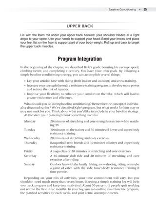 Baseline Conditioning  ●  55
Upper back
Lie with the foam roll under your upper back beneath your shoulder blades at a right
angle to your spine. Use your hands to support your head. Bend your knees and place
your feet flat on the floor to support part of your body weight. Roll up and back to target
the upper back muscles.
Program Integration
In the beginning of the chapter, we described Kyle’s goals: boosting his average speed,
climbing better, and completing a century. You have your own goals. By following a
simple baseline conditioning strategy, you can accomplish several things:
●● Lay your aerobic base with riding (both indoor and outdoor) and cross-training.
●● Increase your strength through a resistance-training program to develop more power
and reduce the risk of injuries.
●● Improve your flexibility to enhance your comfort on the bike, which will lead to
greater endurance and efficiency.
What should you do during baseline conditioning? Remember the concept of individu-
ality discussed earlier? We’ve described Kyle’s program, but what works for him may or
may not work for you. Think about what you’d like to include in your baseline strategy.
At the start, your plan might look something like this:
Monday	 20 minutes of stretching and core strength exercises while watch-
ing TV
Tuesday	 30 minutes on the trainer and 30 minutes of lower and upper body
resistance training
Wednesday	 20 minutes of stretching and core exercises
Thursday	 Racquetball with friends and 30 minutes of lower and upper body
resistance training
Friday	 A yoga class or 20 minutes of stretching and core exercises
Saturday	 A 60-minute club ride and 20 minutes of stretching and core
exercises after riding
Sunday	 Outdoor fun with the family: hiking, snowshoeing, riding, or maybe
a game of catch with the kids; lower-body resistance training if
time permits
Depending on your mix of activities, your time commitment will vary, but you
shouldn’t need much more than seven hours. Keeping a simple training log will help
you track progress and keep you motivated. About 50 percent of people quit working
out within the first three months. In your log you can outline your baseline program,
the planned activities for each week, and your actual accomplishments.
 