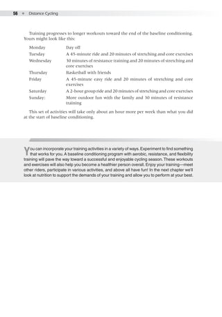 56  ●  Distance Cycling
Training progresses to longer workouts toward the end of the baseline conditioning.
Yours might look like this:
Monday	 Day off
Tuesday	 A 45-minute ride and 20 minutes of stretching and core exercises
Wednesday	 30 minutes of resistance training and 20 minutes of stretching and
core exercises
Thursday	 Basketball with friends
Friday	 A 45-minute easy ride and 20 minutes of stretching and core
exercises
Saturday	 A 2-hour group ride and 20 minutes of stretching and core exercises
Sunday: 	 More outdoor fun with the family and 30 minutes of resistance
training
This set of activities will take only about an hour more per week than what you did
at the start of baseline conditioning.
You can incorporate your training activities in a variety of ways.Experiment to find something
that works for you.A baseline conditioning program with aerobic, resistance, and flexibility
training will pave the way toward a successful and enjoyable cycling season.These workouts
and exercises will also help you become a healthier person overall. Enjoy your training—meet
other riders, participate in various activities, and above all have fun! In the next chapter we’ll
look at nutrition to support the demands of your training and allow you to perform at your best.
 