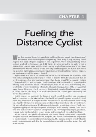   ◾  57
Chapter 4
Fueling the
Distance Cyclist
What do a race car, fighter jet, speedboat, and long-distance bicycle have in common?
Besides the heart-pounding thrill of operating them, they all rely on finely tuned
engines that need adequate supplies of fuel to perform. We’re not just talking about
optimal levels of performance—an F-22 fighter jet with no fuel in its tanks is just a
$340 million heap of metal and electronics sitting helplessly on the tarmac. It may look
impressive, but without fuel it is useless. For long-distance cyclists, no matter how much
we spend on lightweight, aerodynamic equipment, without fuel to power our engines,
our performance will be severely limited.
Kyle knows that one of his limitations on the bike is nutrition. He does club rides
with just an energy bar and a couple of bottles of a sports drink. He understands that he
needs to eat more, but how much more and what should he eat? Kyle currently weighs
170 pounds (77 kg) and averages 15 miles per hour (24 km/h) on level ground on his
training rides. He burns about 750 calories per hour on his bike, not counting hills,
headwinds, or other conditions, which affect his caloric expenditure. If he averages that
speed during his century, he’ll burn over 5,000 calories during his almost seven hours
of riding. To train effectively, Kyle needs to replenish the calories spent on training and
day-to-day activities.
In this chapter we start with the basics of a well-rounded nutrition plan to support
both performance on the bike and everyday health and provide options to suit individual
needs and preferences. Eating for athletic performance is not very different from eating
for a healthy lifestyle, but active people need more fuel than those who are sedentary.
We also talk about eating and drinking on training rides to maintain energy. Finally, we
suggest shopping and eating-out options to help you make healthy choices. Good nutri-
tion does not have to be complex or expensive. By following some simple guidelines,
you can make the best choices to stay strong and healthy both on and off the bike.
We do not tell you specifically what or how to eat. Many eating styles can provide
adequate nutrition. Different cultures, religions, and personal beliefs make it impossible
to outline specific recommendations for everyone. The training concept of individuality
applies to nutrition as well. Use the material that we provide to outline a plan that will
work for you.
 