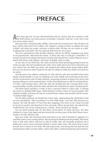   ◾  vii
Preface
Afew years ago my 16-year-old friend Kira told me (John) that she wanted to ride
the Buff Classic, our local century in Boulder, Colorado, with me. Cool—but it was
just seven weeks away!
Kira had only a mountain bike (MTB), and on the first weekend we rode 20 miles (32
km), farther than she’d ever ridden. We stopped a couple of times to admire the view
(I didn’t call them rest stops), and after a dozen miles (20 km) we ate snacks at a deli.
Looking back at Boulder, she was pleased with how far we’d come.
The next weekend we rode 30 miles (48 km), still on our MTBs, stopping every hour
to eat granola bars. Afterward she asked, “Is there any way I could get a road bike?” A
woman friend in the Rocky Mountain Cycling Club loaned her a classic Bianchi seven-
speed with down-tube shifters, and I put on pedals with toe clips.
At the start of our third ride, she rode around the block practicing getting in and out
of the toe clips. We then headed north. After a few miles she let her front wheel kiss my
rear wheel, but she didn’t go down. We stopped and talked about group riding skills.
On our two previous rides I’d given her tips on riding in traffic but hadn’t lectured her
on safety.
During week 4 we added a midweek 25-mile (40 km) ride that included some short
climbs and downhills to work on climbing out of the saddle and cornering on descents.
On the weekend we rode 50 miles (80 km), practicing nutrition (eating every hour) and
pacing (riding at a conversational pace). So far, Kira had chosen to ride in running shorts,
a T-shirt, and running shoes. After the ride she decided that the running shorts were
uncomfortable, and she asked her sister whether she could borrow a pair of cycling shorts.
The Buff Classic includes a 3-mile (5 km), 6 percent climb to Carter Lake, so during
the week we climbed Olde Stage, which features 2 miles (3 km) of 7 percent grade. She
climbed steadily, and from the top we coasted home, where she proudly told her mom,
“I climbed Olde Stage!”
On the fifth weekend, we headed for Carter Lake. Approaching the climb Kira could
see the switchbacks. “This is nothing; I’ve done Olde Stage,” she said. That became our
mantra. We rode 48 miles (77 km) that day, stopping every hour to eat. I kept my food
in my jersey pocket; she kept hers in her seat pack. When we got back, she asked if she
could borrow one of my cycling jerseys, noting, “Those pockets are handy.”
For our final training ride we first drove north about 25 miles (40 km). We then
climbed to Carter Lake again and previewed the northern part of the Buff Classic route,
another 50-mile (80 km) ride.
Kira was ready. She’d learned what and when to eat. She’d decided to upgrade to a
road bike and to wear cycling clothes. She’d practiced climbing and descending. She knew
how to ride with others and how to ride in traffic. She was mentally prepared; she’d
ridden the entire course and had climbed to Carter Lake twice. She knew how to pace
herself, how to listen to her body. We had a great ride, and during the last half she was
chasing down riders on fancy bikes, riders who didn’t understand pacing and nutrition.
 