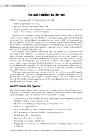58  ●  Distance Cycling
General Nutrition Guidelines
Whatever your approach to eating, nutrition should
●● help you perform at your best,
●● promote optimal body composition, and
●● support good health and reduce the chances of life-threatening and chronic diseases
such as heart disease, cancer, and diabetes.
Where should you start? Keeping a simple food journal for a week or so of what and
when you eat will give you a good idea of your current eating habits. Reviewing this
record will help you identify any issues that you may want to address. For example, do
you eat a good breakfast every day or are you famished by midmorning? Do you go for
hours without eating? If so, drastic changes in your blood sugar can occur, which will
affect your energy level and performance. If you haven’t eaten regularly and healthfully
you may feel sluggish when you ride.
By looking at your nutrition and training logs side by side, you can obtain useful
information that will help your riding. You can assess whether you are getting enough
daily calories to support your volume of training and determine whether you are recov-
ering adequately after demanding workouts or need to increase your intake of postride
calories. Like a training log, a food journal does not have to be complex. Simply write
down what you are eating and drinking throughout the day for a week and calculate
the number of calories per item. By analyzing your total consumption, mix of nutrients,
and eating patterns, you can get a good idea of what, if anything, you need to change.
See table 4.1 for an example of a simple food journal page.
When you have some data, you can use one of the several food pyramids to evalu-
ate the adequacy of your diet. Food pyramids provide a graphical representation of the
proportions of basic food groups: grains, vegetables, fruits, lean meat and beans, milk,
and oils. The Mediterranean diet pyramid, the Swiss food pyramid, and MyPyramid each
provide models of healthy eating.
Mediterranean Diet Pyramid
The Mediterranean diet pyramid represents 50 years of nutrition research in an area of
the world that has one of the lowest rates of chronic diseases and some of the highest
adult life expectancies. This diet includes several notable features:
●● An abundance of food from plant sources including fruits and vegetables, potatoes,
breads and grains, beans, nuts, and seeds
●● Minimal processed foods, emphasizing locally grown foods
●● Olive oil as the principal fat
●● Daily consumption of low to moderate amounts of cheese and yogurt
●● Modest amounts of fish and poultry as the primary protein
●● Fresh fruit as the typical dessert
●● Red meat a few times per month
●● Restrained consumption of red wine
●● Regular physical activity at a level that promotes a healthy weight, fitness, and
well-being
See the Mediterranean diet pyramid at www.oldwayspt.org/mediterranean-diet-pyramid.
 