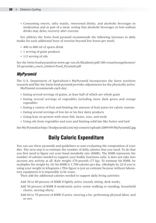 60  ●  Distance Cycling
●● Consuming sweets, salty snacks, sweetened drinks, and alcoholic beverages in
moderation and as part of a meal, noting that alcoholic beverages or low-sodium
drinks may delay recovery after exercise
For athletes the Swiss food pyramid recommends the following increases in daily
intake for each additional hour of exercise beyond five hours per week:
●● 400 to 800 ml of sports drink
●● 1 serving of grain products
●● 1/2 serving of oils
See the Swiss food pyramid at www.sge-ssn.ch/fileadmin/pdf/100-ernaehrungsthemen/
10-gesundes_essen_trinken/Food_Pyramid.pdf
MyPyramid
The U.S. Department of Agriculture’s MyPyramid incorporates the latest nutrition
research and like the Swiss food pyramid provides adjustments for the physically active.
MyPramid recommends each day:
●● Eating several servings of grains, at least half of which are whole grain
●● Eating several servings of vegetables including more dark green and orange
vegetables
●● Eating a variety of fruit and limiting the amount of fruit juices for caloric reasons
●● Eating several servings of low-fat or fat-free dairy products
●● Going lean on protein with more fish, beans, nuts, and seeds
●● Using oils from vegetables and nuts and limiting solid fats like butter and lard
SeeMyPyramidathttp://foodpyramid.com/wp-content/uploads/2009/09/MyPyramid2.jpg
Daily Caloric Expenditure
You can use these pyramids and guidelines to start evaluating the composition of your
diet. The next step is to estimate the number of daily calories that you need. To do that
you first need to figure out your basal metabolic rate (BMR). The BMR represents the
number of calories needed to support your bodily functions only; it does not take into
account any activity at all. Kyle weighs 170 pounds (77 kg). To estimate his BMR, he
multiplies his weight by 10; his BMR is 1,700 calories per day. (Multiply by 22 if you’re
using your weight in kilograms.) This figure is just an estimate because without labora-
tory equipment it is impossible to be exact.
Then add the additional calories needed to support daily living activities:
Add 30 to 40 percent of BMR if lightly active (mostly sitting, desk work).
Add 50 percent of BMR if moderately active (some walking or standing, household
chores, moving often).
Add 60 to 70 percent of BMR if active (moving a lot, performing physical labor, and
so on).
 