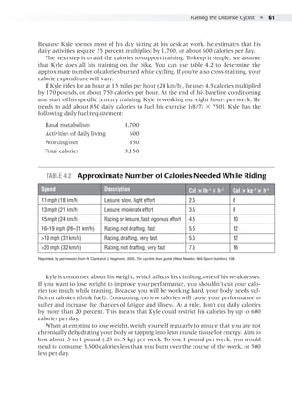 Fueling the Distance Cyclist  ●  61
Because Kyle spends most of his day sitting at his desk at work, he estimates that his
daily activities require 35 percent multiplied by 1,700, or about 600 calories per day.
The next step is to add the calories to support training. To keep it simple, we assume
that Kyle does all his training on the bike. You can use table 4.2 to determine the
approximate number of calories burned while cycling. If you’re also cross-training, your
calorie expenditure will vary.
If Kyle rides for an hour at 15 miles per hour (24 km/h), he uses 4.5 calories multiplied
by 170 pounds, or about 750 calories per hour. At the end of his baseline conditioning
and start of his specific century training, Kyle is working out eight hours per week. He
needs to add about 850 daily calories to fuel his exercise [(8/7) × 750]. Kyle has the
following daily fuel requirement:
Basal metabolism		 1,700
Activities of daily living	 600
Working out		 850
Total calories		 3,150
Table 4.2  Approximate Number of Calories Needed While Riding
Speed Description Cal × lb−1
× h−1
Cal × kg−1
× h−1
11 mph (18 km/h) Leisure, slow, light effort 2.5 6
13 mph (21 km/h) Leisure, moderate effort 3.5 8
15 mph (24 km/h) Racing or leisure, fast vigorous effort 4.5 10
16–19 mph (26–31 km/h) Racing, not drafting, fast 5.5 12
>19 mph (31 km/h) Racing, drafting, very fast 5.5 12
>20 mph (32 km/h) Racing, not drafting, very fast 7.5 16
Reprinted, by permission, from N. Clark and J. Hegmann, 2005, The cyclists food guide (West Newton, MA: Sport Nutrition) 138.
Kyle is concerned about his weight, which affects his climbing, one of his weaknesses.
If you want to lose weight to improve your performance, you shouldn’t cut your calo-
ries too much while training. Because you will be working hard, your body needs suf-
ficient calories (think fuel). Consuming too few calories will cause your performance to
suffer and increase the chances of fatigue and illness. As a rule, don’t cut daily calories
by more than 20 percent. This means that Kyle could restrict his calories by up to 600
calories per day.
When attempting to lose weight, weigh yourself regularly to ensure that you are not
chronically dehydrating your body or tapping into lean muscle tissue for energy. Aim to
lose about .5 to 1 pound (.25 to .5 kg) per week. To lose 1 pound per week, you would
need to consume 3,500 calories less than you burn over the course of the week, or 500
less per day.
 
