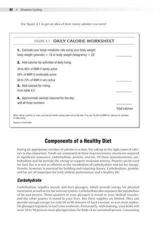 62  ●  Distance Cycling
Use figure 4.1 to get an idea of how many calories you need:
Figure 4.1  Daily Calorie Worksheet
	 1. 	Estimate your basal metabolic rate using your body weight:
body weight (pounds) × 10 or body weight (kilograms) × 22		 __________
	 2. 	Add calories for activities of daily living:
30 to 40% of BMR if lightly active
50% of BMR if moderately active
60 to 70% of BMR if very active						 __________
	 3. 	Add calories for riding:
from table 4.2								 __________
	 4. 	Approximate calories required for the day:
add all three numbers		 					 __________
										 Total calories
When riding a century or more, you may be mostly resting when not on the bike. If so use 10-20% of BMR for calories for activities
of daily living.
Based on Clark 2008.
Components of a Healthy Diet
Eating an appropriate number of calories is a start, but taking in the right types of calo-
ries is also important. Foods are composed of three macronutrients (nutrients required
in significant amounts): carbohydrate, protein, and fat. Of these macronutrients, car-
bohydrate and fat provide the energy to support muscular activity. Protein can be used
for fuel, but it is not as efficient as the metabolism of carbohydrate and fat for energy.
Protein, however, is essential for building and repairing tissues. Carbohydrate, protein,
and fat are all important for both athletic performance and a healthy life.
Carbohydrate
Carbohydrate supplies muscle and liver glycogen, which provide energy for physical
movement as well as for the nervous system. Carbohydrate also regulates the metabolism
of fat and protein. Three-quarters of your glycogen is stored in your skeletal muscles,
and the other quarter is stored in your liver. But these supplies are limited. They can
provide enough energy for only 60 to 90 minutes of hard exercise, so you must replen-
ish glycogen regularly to fuel your workouts. Fortunately, with training, your body will
store 20 to 50 percent more glycogen than the body of an untrained person. Consuming
 