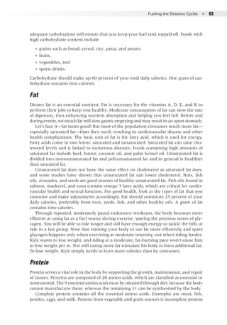 Fueling the Distance Cyclist  ●  63
adequate carbohydrate will ensure that you keep your fuel tank topped off. Foods with
high carbohydrate content include
●● grains such as bread, cereal, rice, pasta, and potato,
●● fruits,
●● vegetables, and
●● sports drinks.
Carbohydrate should make up 60 percent of your total daily calories. One gram of car-
bohydrate contains four calories.
Fat
Dietary fat is an essential nutrient. Fat is necessary for the vitamins A, D, E, and K to
perform their jobs to keep you healthy. Moderate consumption of fat can slow the rate
of digestion, thus enhancing nutrient absorption and helping you feel full. Before and
during events, too much fat will slow gastric emptying and may result in an upset stomach.
Let’s face it—fat tastes good! But most of the population consumes much more fat—
especially saturated fat—than they need, resulting in cardiovascular disease and other
health complications. The basic unit of fat is the fatty acid, which is used for energy.
Fatty acids come in two forms: saturated and unsaturated. Saturated fat can raise cho-
lesterol levels and is linked to numerous diseases. Foods containing high amounts of
saturated fat include beef, butter, coconut oil, and palm kernel oil. Unsaturated fat is
divided into monounsaturated fat and polyunsaturated fat and in general is healthier
than saturated fat.
Unsaturated fat does not have the same effect on cholesterol as saturated fat does,
and some studies have shown that unsaturated fat can lower cholesterol. Nuts, fish
oils, avocados, and seeds are good sources of healthy unsaturated fat. Fish oils found in
salmon, mackerel, and tuna contain omega-3 fatty acids, which are critical for cardio-
vascular health and neural function. For good health, look at the types of fat that you
consume and make adjustments accordingly. Fat should constitute 25 percent of your
daily calories, preferably from nuts, seeds, fish, and other healthy oils. A gram of fat
contains nine calories.
Through repeated, moderately paced endurance workouts, the body becomes more
efficient at using fat as a fuel source during exercise, sparing the precious stores of gly-
cogen. You will be able to ride longer and still have enough energy to tackle the hills or
ride in a fast group. Note that training your body to use fat more efficiently and spare
glycogen happens only when exercising at moderate intensity, not when riding harder.
Kyle wants to lose weight, and riding at a moderate, fat-burning pace won’t cause him
to lose weight per se. Nor will eating more fat stimulate his body to burn additional fat.
To lose weight, Kyle simply needs to burn more calories than he consumes.
Protein
Protein serves a vital role in the body by supporting the growth, maintenance, and repair
of tissues. Proteins are composed of 20 amino acids, which are classified as essential or
nonessential. The 9 essential amino acids must be obtained through diet, because the body
cannot manufacture them, whereas the remaining 11 can be synthesized by the body.
Complete protein contains all the essential amino acids. Examples are meat, fish,
poultry, eggs, and milk. Protein from vegetable and grain sources is incomplete protein
 