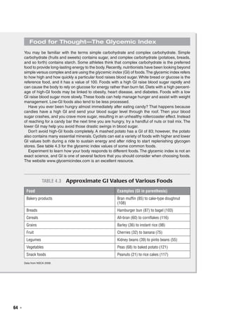 64  ◾
Food for Thought—The Glycemic Index
You may be familiar with the terms simple carbohydrate and complex carbohydrate. Simple
carbohydrate (fruits and sweets) contains sugar, and complex carbohydrate (potatoes, breads,
and so forth) contains starch. Some athletes think that complex carbohydrate is the preferred
food to provide long-lasting energy to the body. Recently, nutritionists have been looking beyond
simple versus complex and are using the glycemic index (GI) of foods.The glycemic index refers
to how high and how quickly a particular food raises blood sugar. White bread or glucose is the
reference food, and it has a value of 100. Foods with a high GI raise blood sugar rapidly and
can cause the body to rely on glucose for energy rather than burn fat. Diets with a high percent-
age of high-GI foods may be linked to obesity, heart disease, and diabetes. Foods with a low
GI raise blood sugar more slowly. These foods can help manage hunger and assist with weight
management. Low-GI foods also tend to be less processed.
Have you ever been hungry almost immediately after eating candy? That happens because
candies have a high GI and send your blood sugar level through the roof. Then your blood
sugar crashes, and you crave more sugar, resulting in an unhealthy rollercoaster effect. Instead
of reaching for a candy bar the next time you are hungry, try a handful of nuts or trail mix. The
lower GI may help you avoid those drastic swings in blood sugar.
Don’t avoid high-GI foods completely. A mashed potato has a GI of 83; however, the potato
also contains many essential minerals. Cyclists can eat a variety of foods with higher and lower
GI values both during a ride to sustain energy and after riding to start replenishing glycogen
stores. See table 4.3 for the glycemic index values of some common foods.
Experiment to learn how your body responds to different foods. The glycemic index is not an
exact science, and GI is one of several factors that you should consider when choosing foods.
The website www.glycemicindex.com is an excellent resource.
Table 4.3  Approximate GI Values of Various Foods
Food Examples (GI in parenthesis)
Bakery products Bran muffin (85) to cake-type doughnut
(108)
Breads Hamburger bun (87) to bagel (103)
Cereals All-bran (60) to cornflakes (116)
Grains Barley (36) to instant rice (98)
Fruit Cherries (32) to banana (75)
Legumes Kidney beans (39) to pinto beans (55)
Vegetables Peas (68) to baked potato (121)
Snack foods Peanuts (21) to rice cakes (117)
Data from NSCA 2008.
 