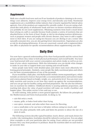 66  ●  Distance Cycling
Supplements
Walk into a health food store and you’ll see hundreds of products claiming to do every-
thing—cure ailments, improve your energy level, and detoxify your body. Nutritional
supplements are a multibillion-dollar industry that is loosely regulated by federal safety
agencies. Few of the products are supported by scientific studies. If you are eating a bal-
anced diet with plenty of wholesome foods and have no known nutrition deficiencies,
you probably do not need supplements. Obtaining nutrients from food is much better
than relying on a pill or a powder because foods contain a variety of nutrients that are
absorbed better in the form of food. People at risk for developing nutrient deficiencies,
such as pregnant women and people with chronic diseases, may want to add a supple-
ment to their diets. If you are eating less because you are dieting or are a senior who
naturally consumes less, you are also getting fewer micronutrients. Vegetarians are also
at risk for developing deficiencies. If you are concerned, consult with a registered dieti-
tian (RD) or physician for specific recommendations about supplementing your diet.
Daily Diet
You now have a general understanding of the three food pyramids and the various food
groups and how they relate to both physical performance and overall health. You have
your food journal with your current consumption and caloric intake as well as an esti-
mate of your caloric requirement. With this information you can decide what changes
to make in your diet to support both your training and overall health.
Some people train better with detailed plans and others train more effectively fol-
lowing general principles. Similarly, some people like daily nutritional plans and others
use the basic recommendations of one of the pyramids.
If you would like a daily plan, visit MyPyramid’s website (www.mypramid.gov), which
includes an interactive feature that provides a recommended caloric and nutrient intake
and a menu planner based on height, weight, sex, and activity level. You can enter your
daily nutrition and exercise to see how they match up against the recommendations,
and you can get tips for healthy eating and food preparation. The site also has informa-
tion on nutrition for children. Childhood obesity is nearing epidemic proportions, and
teaching kids about the value of good nutrition will make our world a healthier and
happier place. This online service is free and easy to use.
As with training, John prefers a more general approach. He follows the principles of
the Mediterranean and Swiss food pyramids. In doing so, he
●● eats fish twice a week,
●● steams, grills, or bakes food rather than frying,
●● uses spices, mustard, and salsa rather than sauces for flavoring,
●● uses a small plate so he can have a full plate without eating too much, and
●● covers the plate primarily with carbs and limits his protein to about the size of a
deck of cards.
The following sections describe typical breakfast, lunch, dinner, and snack choices for
a cyclist. Like training plans, food plans should be tailored to each person. You can adapt
these examples to suit your particular plan for eating. Exact calories are not provided
because they vary from producer to producer. Read the nutrition label on each food to
get accurate data.
 