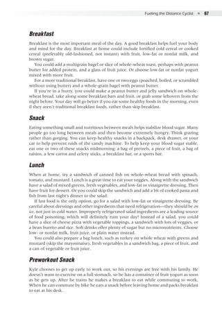 Fueling the Distance Cyclist  ●  67
Breakfast
Breakfast is the most important meal of the day. A good breakfast helps fuel your body
and mind for the day. Breakfast at home could include fortified cold cereal or cooked
cereal (preferably old-fashioned, not instant) with fruit, low-fat or nonfat milk, and
brown sugar.
You could add a multigrain bagel or slice of whole-wheat toast, perhaps with peanut
butter for added protein, and a glass of fruit juice. Or choose low-fat or nonfat yogurt
mixed with more fruit.
For a more traditional breakfast, have one or two eggs (poached, boiled, or scrambled
without using butter) and a whole-grain bagel with peanut butter.
If you’re in a hurry, you could make a peanut butter and jelly sandwich on whole-
wheat bread, take along some breakfast bars and fruit, or grab some leftovers from the
night before. Your day will go better if you eat some healthy foods in the morning, even
if they aren't traditional breakfast foods, rather than skip breakfast.
Snack
Eating something small and nutritious between meals helps stabilize blood sugar. Many
people go too long between meals and then become extremely hungry. Think grazing
rather than gorging. You can keep healthy snacks in a backpack, desk drawer, or your
car to help prevent raids of the candy machine. To help keep your blood sugar stable,
eat one or two of these snacks midmorning: a bag of pretzels, a piece of fruit, a bag of
raisins, a few carrot and celery sticks, a breakfast bar, or a sports bar.
Lunch
When at home, try a sandwich of canned fish on whole-wheat bread with spinach,
tomato, and mustard. Lunch is a great time to eat your veggies. Along with the sandwich
have a salad of mixed greens, fresh vegetables, and low-fat or vinaigrette dressing. Then
have fruit for dessert. Or you could skip the sandwich and add a bit of cooked pasta and
fish from last night’s dinner to the salad.
If fast food is the only option, go for a salad with low-fat or vinaigrette dressing. Be
careful about dressings and other ingredients that need refrigeration—they should be on
ice, not just in cold water. Improperly refrigerated salad ingredients are a leading source
of food poisoning, which will definitely ruin your day! Instead of a salad, you could
have a slice of cheese pizza with vegetable toppings, a sandwich with lots of veggies, or
a bean burrito and rice. Soft drinks offer plenty of sugar but no micronutrients. Choose
low- or nonfat milk, fruit juice, or plain water instead.
You could also prepare a bag lunch, such as turkey on whole wheat with greens and
mustard (skip the mayonnaise), fresh vegetables in a sandwich bag, a piece of fruit, and
a can of vegetable or fruit juice.
Preworkout Snack
Kyle chooses to get up early to work out, so his evenings are free with his family. He
doesn’t want to exercise on a full stomach, so he has a container of fruit yogurt as soon
as he gets up. After he trains he makes a breakfast to eat while commuting to work.
When he can commute by bike he eats a snack before leaving home and packs breakfast
to eat at his desk.
 