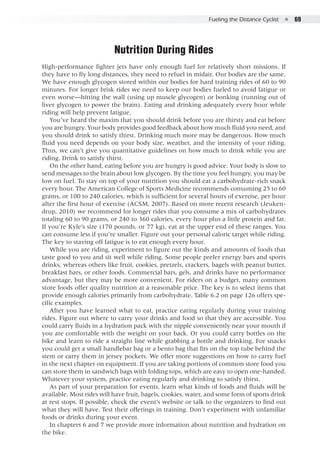 Fueling the Distance Cyclist  ●  69
Nutrition During Rides
High-performance fighter jets have only enough fuel for relatively short missions. If
they have to fly long distances, they need to refuel in midair. Our bodies are the same.
We have enough glycogen stored within our bodies for hard training rides of 60 to 90
minutes. For longer brisk rides we need to keep our bodies fueled to avoid fatigue or
even worse—hitting the wall (using up muscle glycogen) or bonking (running out of
liver glycogen to power the brain). Eating and drinking adequately every hour while
riding will help prevent fatigue.
You’ve heard the maxim that you should drink before you are thirsty and eat before
you are hungry. Your body provides good feedback about how much fluid you need, and
you should drink to satisfy thirst. Drinking much more may be dangerous. How much
fluid you need depends on your body size, weather, and the intensity of your riding.
Thus, we can’t give you quantitative guidelines on how much to drink while you are
riding. Drink to satisfy thirst.
On the other hand, eating before you are hungry is good advice. Your body is slow to
send messages to the brain about low glycogen. By the time you feel hungry, you may be
low on fuel. To stay on top of your nutrition you should eat a carbohydrate-rich snack
every hour. The American College of Sports Medicine recommends consuming 25 to 60
grams, or 100 to 240 calories, which is sufficient for several hours of exercise, per hour
after the first hour of exercise (ACSM, 2007). Based on more recent research (Jeuken-
drup, 2010) we recommend for longer rides that you consume a mix of carbohydrates
totaling 60 to 90 grams, or 240 to 360 calories, every hour plus a little protein and fat.
If you’re Kyle’s size (170 pounds, or 77 kg), eat at the upper end of these ranges. You
can consume less if you’re smaller. Figure out your personal caloric target while riding.
The key to staving off fatigue is to eat enough every hour.
While you are riding, experiment to figure out the kinds and amounts of foods that
taste good to you and sit well while riding. Some people prefer energy bars and sports
drinks, whereas others like fruit, cookies, pretzels, crackers, bagels with peanut butter,
breakfast bars, or other foods. Commercial bars, gels, and drinks have no performance
advantage, but they may be more convenient. For riders on a budget, many common
store foods offer quality nutrition at a reasonable price. The key is to select items that
provide enough calories primarily from carbohydrate. Table 6.2 on page 126 offers spe-
cific examples.
After you have learned what to eat, practice eating regularly during your training
rides. Figure out where to carry your drinks and food so that they are accessible. You
could carry fluids in a hydration pack with the nipple conveniently near your mouth if
you are comfortable with the weight on your back. Or you could carry bottles on the
bike and learn to ride a straight line while grabbing a bottle and drinking. For snacks
you could get a small handlebar bag or a bento bag that fits on the top tube behind the
stem or carry them in jersey pockets. We offer more suggestions on how to carry fuel
in the next chapter on equipment. If you are taking portions of common store food you
can store them in sandwich bags with folding tops, which are easy to open one-handed.
Whatever your system, practice eating regularly and drinking to satisfy thirst.
As part of your preparation for events, learn what kinds of foods and fluids will be
available. Most rides will have fruit, bagels, cookies, water, and some form of sports drink
at rest stops. If possible, check the event’s website or talk to the organizers to find out
what they will have. Test their offerings in training. Don’t experiment with unfamiliar
foods or drinks during your event.
In chapters 6 and 7 we provide more information about nutrition and hydration on
the bike.
 